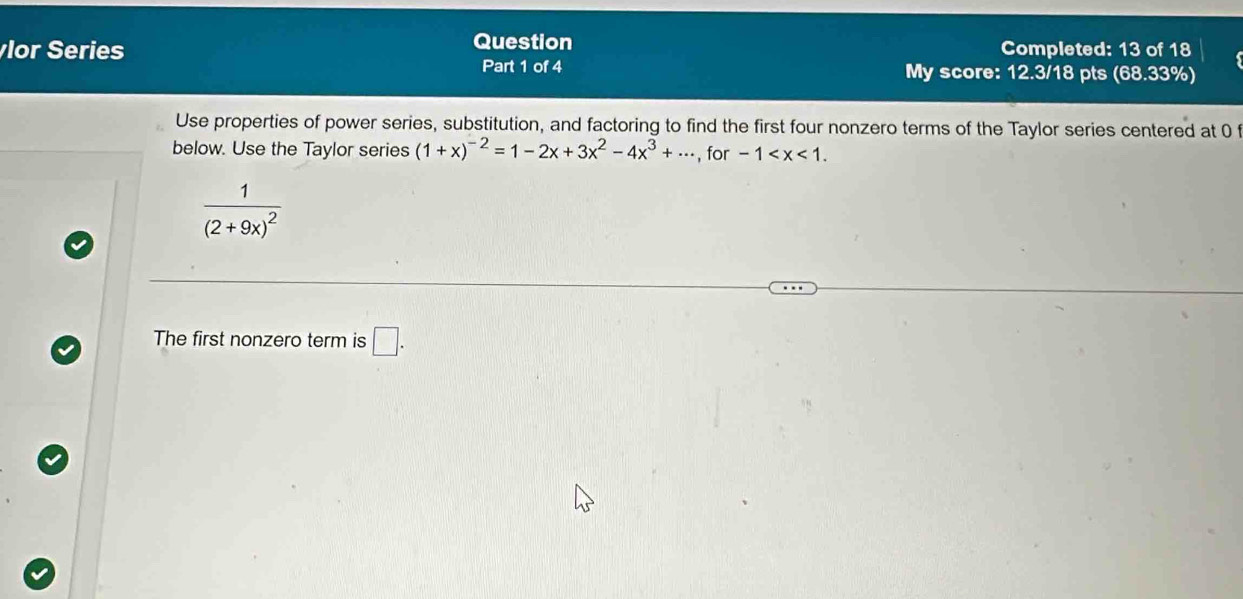 Question 
lor Series Completed: 13 of 18 
Part 1 of 4 My score: 12.3/18 pts (68.33%) 
Use properties of power series, substitution, and factoring to find the first four nonzero terms of the Taylor series centered at 0 f 
below. Use the Taylor series (1+x)^-2=1-2x+3x^2-4x^3+·s , for -1 .
frac 1(2+9x)^2
The first nonzero term is □ .