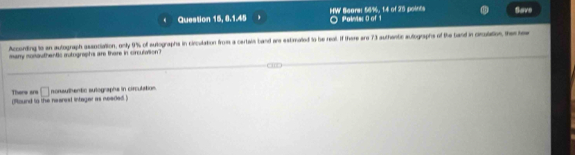 Question 15, 8.1.45 HW Score: 56%, 14 of 25 points 
Save 
Points: 0 of 1 
According to an autograph association, only 9% of autographs in circulation from a certain band are estimated to be reat. If there are 73 authentic autographs of the band in circulation, the hew 
many nonauthentic autographs are there in circulation? 
There are □ nonauthentic autographs in circulation 
(Round to the nearest integer as needed.)