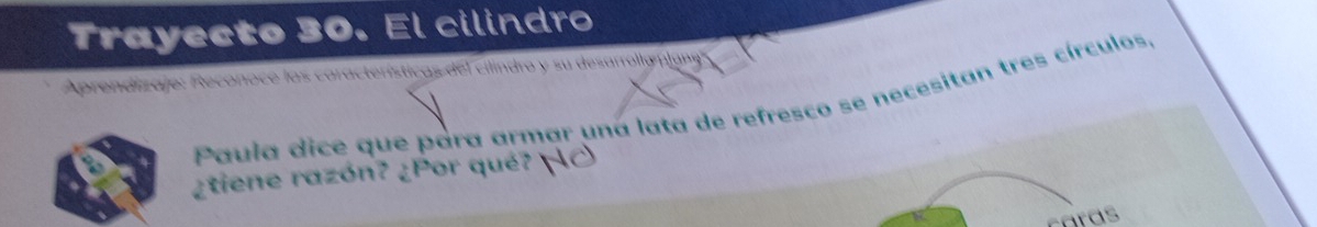 Trayecto 30. El cilindro 
Aprendizaje: Reconoce las características del cilindro y su desarrolly plan 
Paula dice que para armar una lata de refresco se necesitan tres círculos. 
¿tiene razón? ¿Por qué? ¡C 
caras