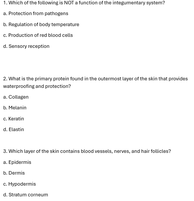 Which of the following is NOT a function of the integumentary system?
a. Protection from pathogens
b. Regulation of body temperature
c. Production of red blood cells
d. Sensory reception
2. What is the primary protein found in the outermost layer of the skin that provides
waterproofing and protection?
a. Collagen
b. Melanin
c. Keratin
d. Elastin
3. Which layer of the skin contains blood vessels, nerves, and hair follicles?
a. Epidermis
b. Dermis
c. Hypodermis
d. Stratum corneum