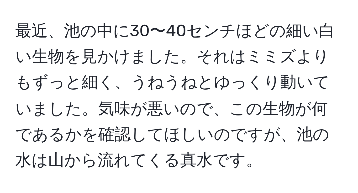 最近、池の中に30〜40センチほどの細い白い生物を見かけました。それはミミズよりもずっと細く、うねうねとゆっくり動いていました。気味が悪いので、この生物が何であるかを確認してほしいのですが、池の水は山から流れてくる真水です。