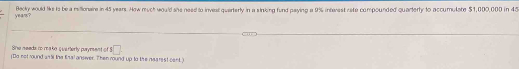 Becky would like to be a millionaire in 45 years. How much would she need to invest quarterly in a sinking fund paying a 9% interest rate compounded quarterly to accumulate $1,000,000 in 45
years? 
She needs to make quarterly payment of $□. 
(Do not round until the final answer. Then round up to the nearest cent.)