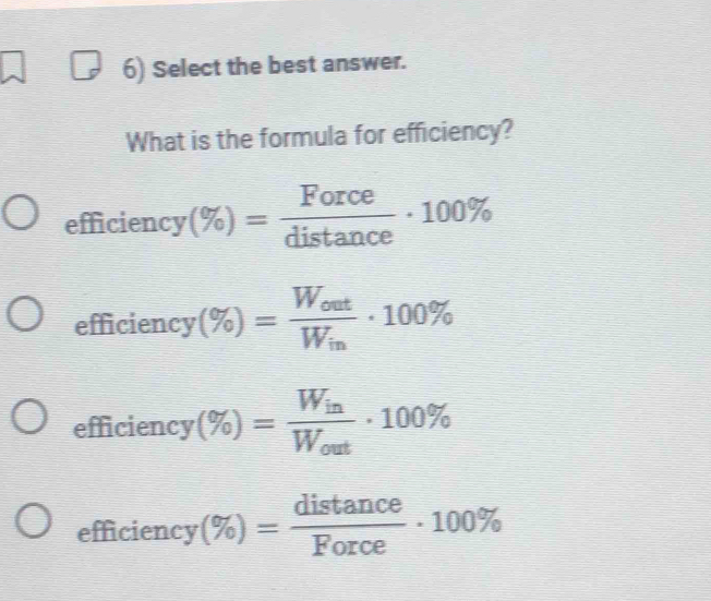 Select the best answer.
What is the formula for efficiency?
efficiency (% )= Force/distan ce · 100%
efficiency (% )=frac W_outW_in· 100%
efficien cy(% )=frac W_inW_out· 100%
efficien cy(% )= distan ce/Force · 100%