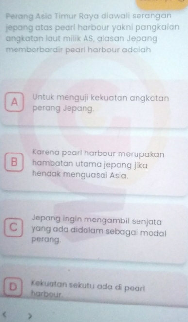 Perang Asia Timur Raya diawali serangan
jepang atas pearl harbour yakni pangkalan
angkatan laut milik AS, alasan Jepang
memborbardir pearl harbour adalah
A Untuk menguji kekuatan angkatan
perang Jepang.
Karena pearl harbour merupakan
B hambatan utama jepang jika
hendak menguasai Asia.
Jepang ingin mengambil senjata
C  yang ada didalam sebagai modal
perang.
D Kekuatan sekutu ada di pearl
harbour.
< )