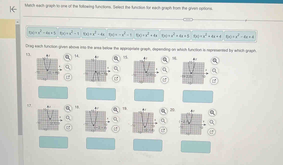 Match each graph to one of the following functions. Select the function for each graph from the given options.
f(x)=x^2-4x+5 f(x)=x^2-1 f(x)=x^2-4x f(x)=-x^2-1 f(x)=x^2+4x f(x)=x^2+4x+5 f(x)=x^2+4x+4 f(x)=x^2-4x+4
Drag each function given above into the area below the appropriate graph, depending on which function is represented by which graph.
13.14. 15. 16. 
B
z
17. 18. 19.20. 
z
z