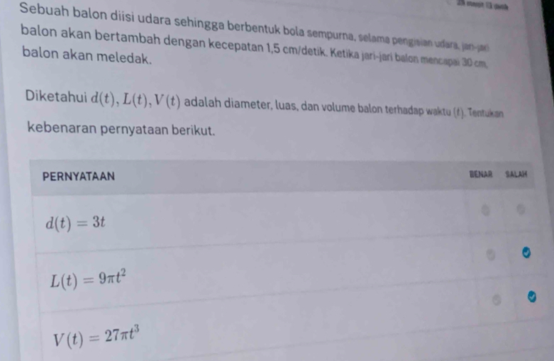 Sebuah balon diísi udara sehingga berbentuk bola sempurna, selama pengisian udara janja
balon akan bertambah dengan kecepatan 1,5 cm/detik. Ketika jari-jari balon mencapai 30 cm,
balon akan meledak.
Diketahui d(t),L(t),V(t) adalah diameter, luas, dan volume balon terhadap waktu (4). Tentukan
kebenaran pernyataan berikut.