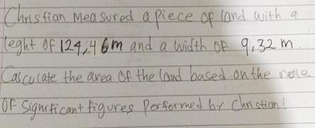 Christian measured a piece of land with a 
leght of 124, 46m and a width of 9, 32 m. 
Calculate the area of the land based on the relo 
OF Signiticant figures Performed by Christion!