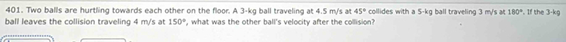 Two balls are hurtling towards each other on the floor. A 3-kg ball traveling at 4.5 m/s at 45° collides with a 5-kg ball traveling 3 m/s at 180°. If the 3-kg
ball leaves the collision traveling 4 m/s at 150° , what was the other ball's velocity after the collision?