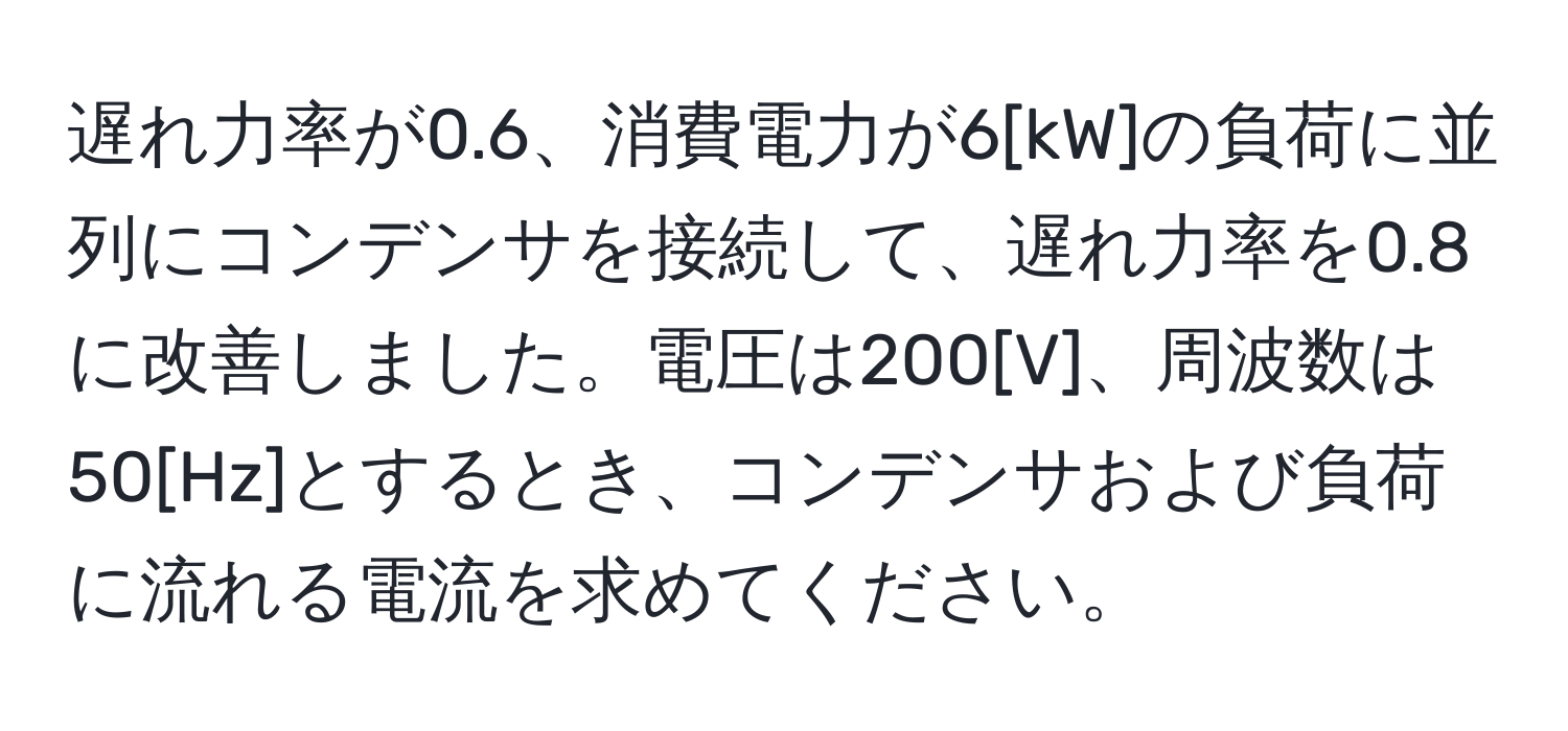 遅れ力率が0.6、消費電力が6[kW]の負荷に並列にコンデンサを接続して、遅れ力率を0.8に改善しました。電圧は200[V]、周波数は50[Hz]とするとき、コンデンサおよび負荷に流れる電流を求めてください。