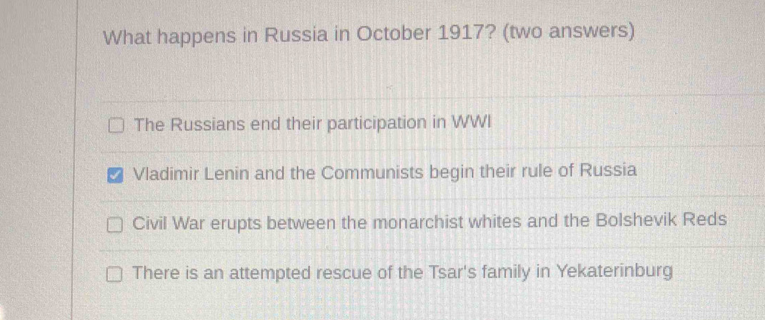 What happens in Russia in October 1917? (two answers)
The Russians end their participation in WWI
Vladimir Lenin and the Communists begin their rule of Russia
Civil War erupts between the monarchist whites and the Bolshevik Reds
There is an attempted rescue of the Tsar's family in Yekaterinburg