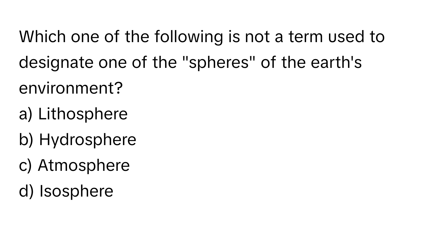 Which one of the following is not a term used to designate one of the "spheres" of the earth's environment?
a) Lithosphere
b) Hydrosphere
c) Atmosphere
d) Isosphere