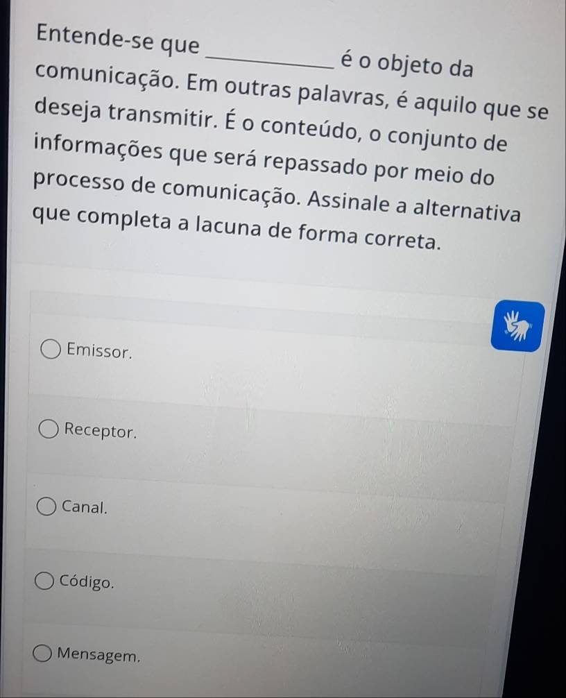 Entende-se que _é o objeto da
comunicação. Em outras palavras, é aquilo que se
deseja transmitir. É o conteúdo, o conjunto de
informações que será repassado por meio do
processo de comunicação. Assinale a alternativa
que completa a lacuna de forma correta.
Emissor.
Receptor.
Canal.
Código.
Mensagem.