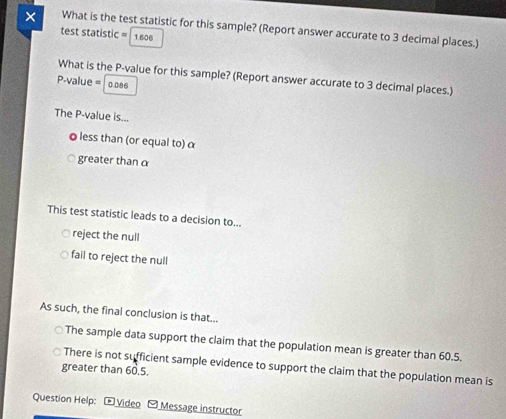 × What is the test statistic for this sample? (Report answer accurate to 3 decimal places.)
test statistic = 1.606
What is the P -value for this sample? (Report answer accurate to 3 decimal places.)
P-value = 0.086
The P -value is...
oless than (or equal to) α
greater thanα
This test statistic leads to a decision to...
reject the null
fail to reject the null
As such, the final conclusion is that...
The sample data support the claim that the population mean is greater than 60.5.
There is not sufficient sample evidence to support the claim that the population mean is
greater than 60.5.
Question Help: Video Message instructor