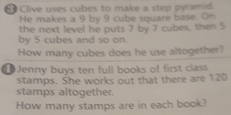 Clive uses cubes to make a step pyramid. 
He makes a 9 by 9 cube square base. On 
the next level he puts 7 by 7 cubes, then 5
by 5 cubes and so on. 
How many cubes does he use altogether? 
0 Jenny buys ten full books of first class 
stamps. She works out that there are 120
stamps altogether. 
How many stamps are in each book?