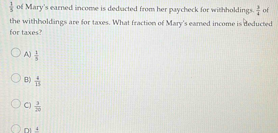  1/5  of Mary's earned income is deducted from her paycheck for withholdings.  3/4  of
the withholdings are for taxes. What fraction of Mary's earned income is deducted
for taxes?
A)  1/5 
B)  4/15 
C)  3/20 
D)