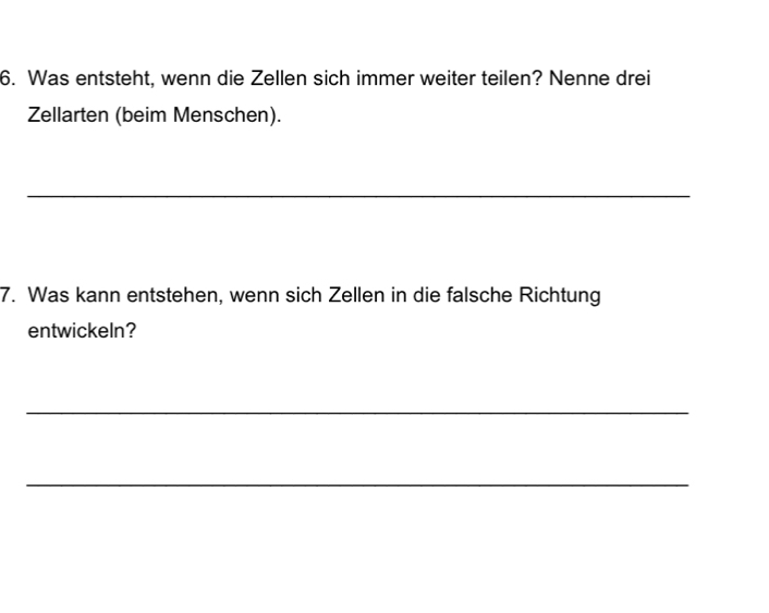 Was entsteht, wenn die Zellen sich immer weiter teilen? Nenne drei 
Zellarten (beim Menschen). 
_ 
7. Was kann entstehen, wenn sich Zellen in die falsche Richtung 
entwickeln? 
_ 
_