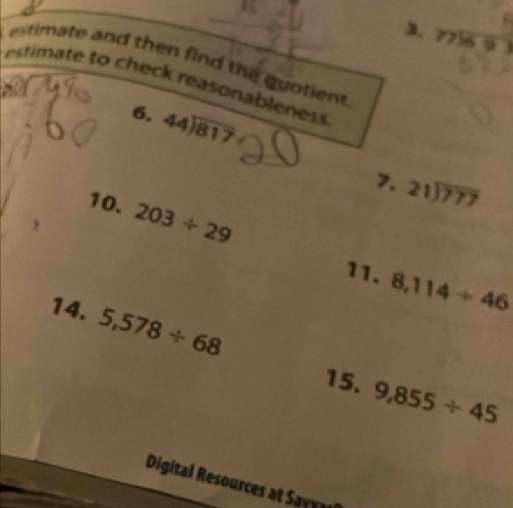 beginarrayr 77encloselongdiv 69endarray
estimate and then find the quotien 
estimate to check reasonableness. 
6. 44encloselongdiv 817
7. 21encloselongdiv 777
10. 203/ 29
11. 8,114/ 46
14. 5,578/ 68 9,855/ 45
15. 
Digital Resources at Sayyal