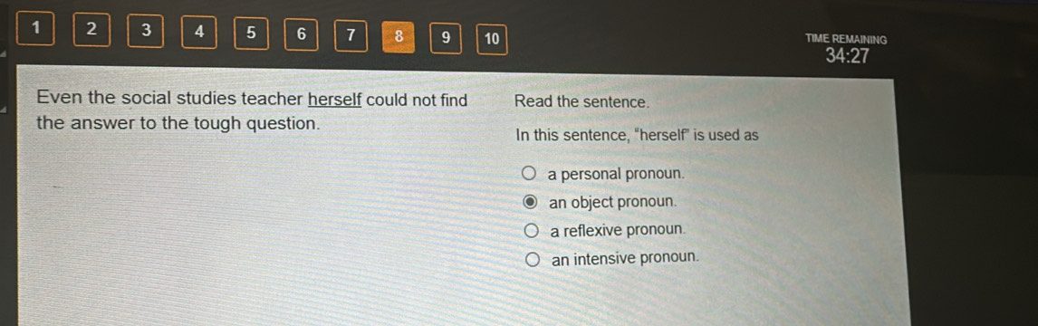 1 2 3 A 5 6 7 8 9 10 TIME REMAINING
34:27
Even the social studies teacher herself could not find Read the sentence.
the answer to the tough question.
In this sentence, “herself” is used as
a personal pronoun.
an object pronoun.
a reflexive pronoun.
an intensive pronoun.