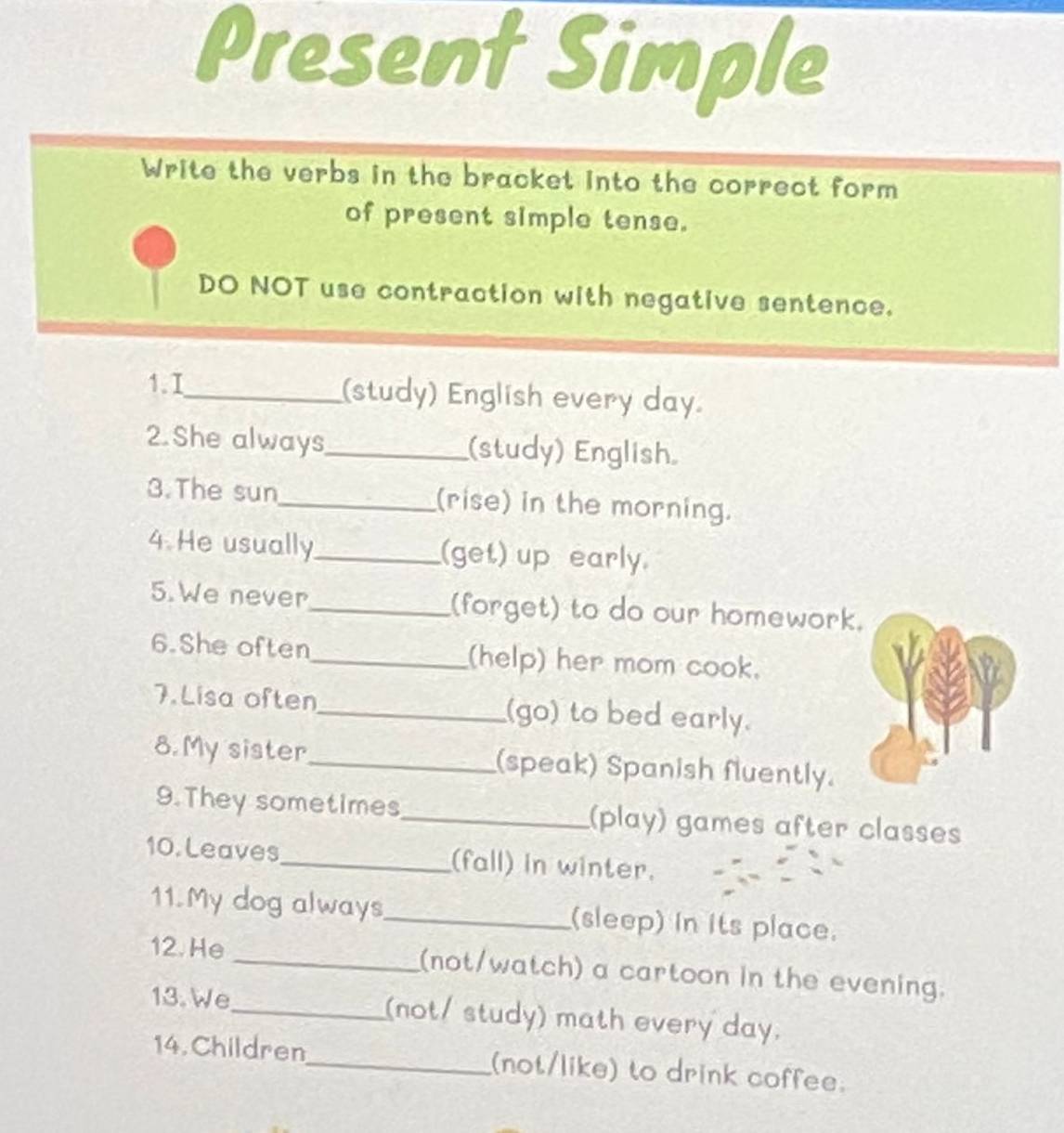 Present Simple 
Write the verbs in the bracket into the correct form 
of present simple tense. 
DO NOT use contraction with negative sentence. 
1. I_ (study) English every day. 
2.She always_ (study) English 
3.The sun_ (rise) in the morning. 
4 He usually _(get) up early. 
5.We never _(forget) to do our homework. 
6.She often_ (help) her mom cook. 
7. Lisa often_ (go) to bed early. 
8. My sister _(speak) Spanish fluently. 
9.They sometimes_ (play) games after classes 
10. Leaves_ (fall) in winter. 
11. My dog always_ (sleep) in its place. 
12. He _(not/watch) a cartoon in the evening. 
13. We_ (not/ study) math every day. 
14.Children_ (not/like) to drink coffee.