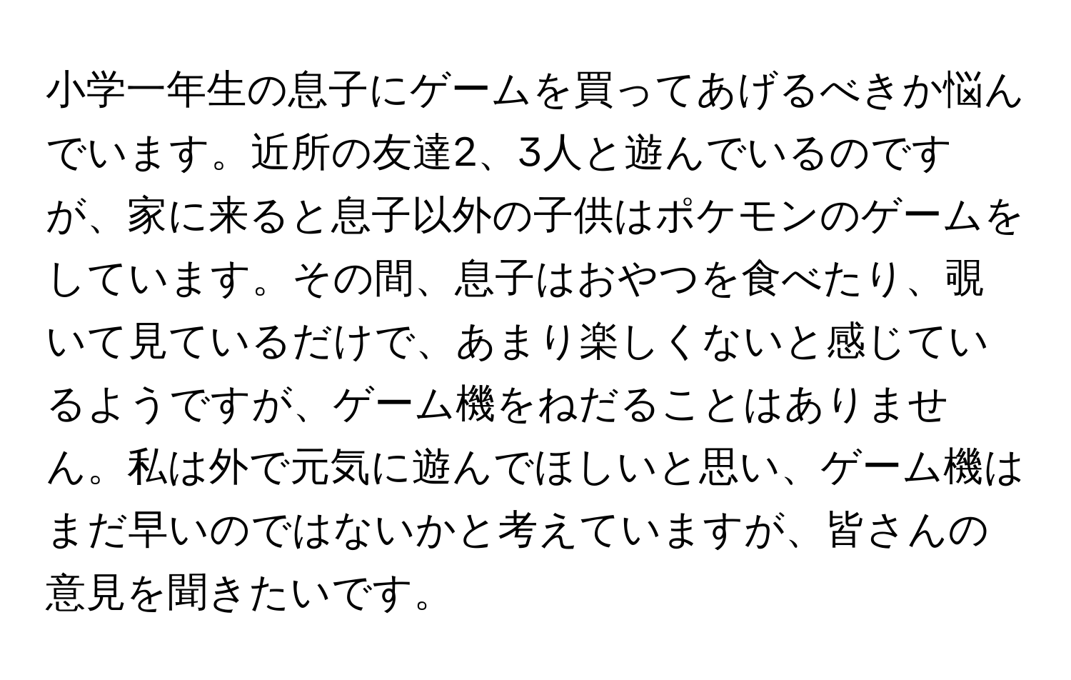 小学一年生の息子にゲームを買ってあげるべきか悩んでいます。近所の友達2、3人と遊んでいるのですが、家に来ると息子以外の子供はポケモンのゲームをしています。その間、息子はおやつを食べたり、覗いて見ているだけで、あまり楽しくないと感じているようですが、ゲーム機をねだることはありません。私は外で元気に遊んでほしいと思い、ゲーム機はまだ早いのではないかと考えていますが、皆さんの意見を聞きたいです。