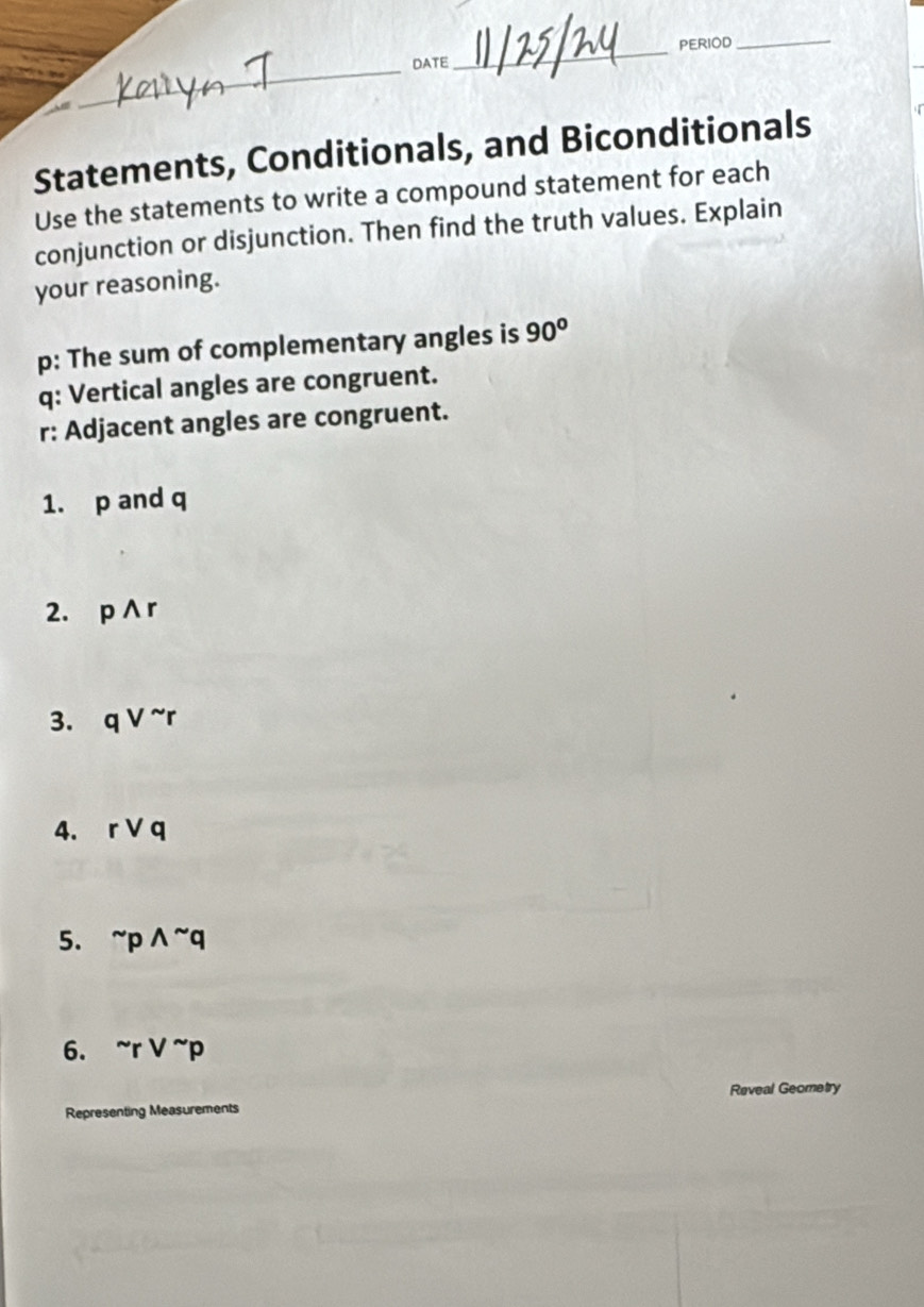 PERIOD_ 
_DATE 
_ 
Am 
Statements, Conditionals, and Biconditionals 
Use the statements to write a compound statement for each 
conjunction or disjunction. Then find the truth values. Explain 
your reasoning. 
p: The sum of complementary angles is 90°
q: Vertical angles are congruent. 
r: Adjacent angles are congruent. 
1. p and q
2. pwedge r
3. qvee^(sim)r
4. rvee q
5. ^sim pwedge^(sim)q
6. ^sim rvee^(sim)p
Reveal Geometry 
Representing Measurements