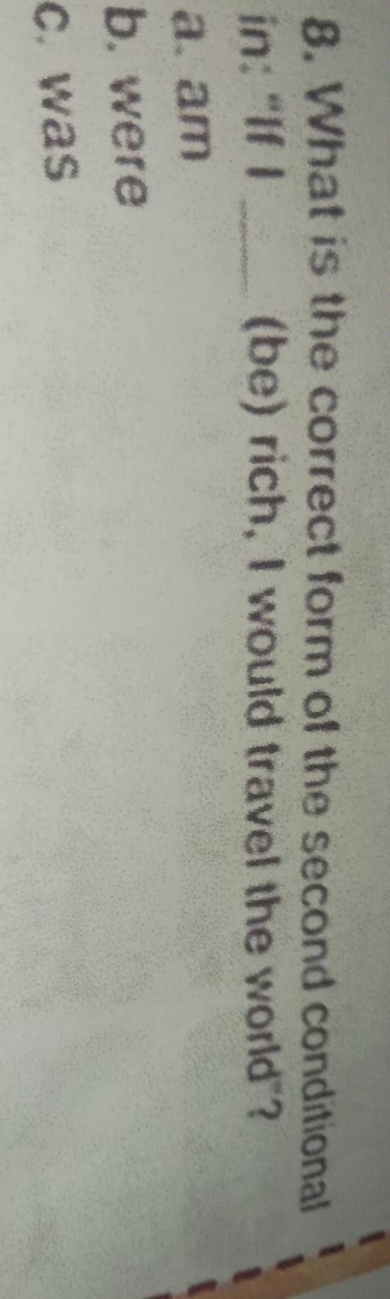 What is the correct form of the second conditional
in: "If I _(be) rich, I would travel the world"?
a. am
b. were
c. was