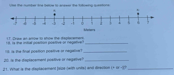 Use the number line below to answer the following questions:
17. Draw an arrow to show the displacement.
18. Is the initial position positive or negative?_
19. Is the final position positive or negative?_
20. Is the displacement positive or negative?_
21. What is the displacement [size (with units) and direction (+ or -)]?_