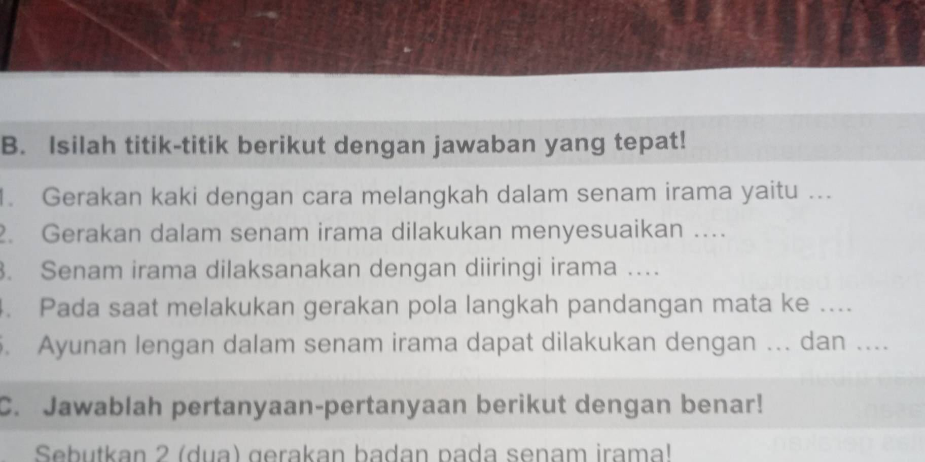 Isilah titik-titik berikut dengan jawaban yang tepat! 
. Gerakan kaki dengan cara melangkah dalam senam irama yaitu ... 
2. Gerakan dalam senam irama dilakukan menyesuaikan …... 
. Senam irama dilaksanakan dengan diiringi irama … 
4. Pada saat melakukan gerakan pola langkah pandangan mata ke .... 
. Ayunan lengan dalam senam irama dapat dilakukan dengan ... dan .... 
C. Jawablah pertanyaan-pertanyaan berikut dengan benar! 
Sebutkan 2 (dua) gerakan badan pada senam irama!