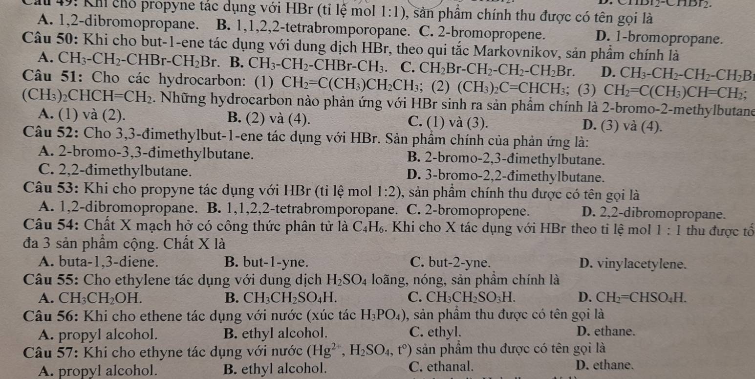 -CI1DI2.
Cầu 49: Khi cho propyne tác dụng với HBr (tỉ lệ mol 1:1) 9, sản phẩm chính thu được có tên gọi là
A. 1,2-dibromopropane. B. 1,1,2,2-tetrabromporopane. C. 2-bromopropene. D. 1-bromopropane.
Câu 50: Khi cho but-1-ene tác dụng với dung dịch HBr, theo qui tắc Markovnikov, sản phẩm chính là
A. CH_3-CH_2-CHBr-CH_2Br B. CH_3-CH_2· -CHBr-CH_3. C. CH_2Br-CH_2-CH_2-CH_2Br. D. CH_3-CH_2-CH_2-CH_2B
Câu 51: Cho các hydrocarbon: (1) CH_2=C(CH_3)CH_2CH_3; (2) (CH_3)_2C=CHCH_3; (3) CH_2=C(CH_3)CH=CH_2
(CH_3) 2CHC H=CH_2 2. Những hydrocarbon nào phản ứng với HBr sinh ra sản phẩm chính là 2-bromo-2-methylbutane
A. (1) và (2). B. (2) và (4). C. (1) và (3).
D. (3) và (4).
Câu 52: Cho 3,3-đimethylbut-1-ene tác dụng với HBr. Sản phầm chính của phản ứng là:
A. 2-bromo-3,3-đimethylbutane. B. 2-bromo-2,3-đimethylbutane.
C. 2,2-đimethylbutane. D. 3-bromo-2,2-đimethylbutane.
Câu 53: Khi cho propyne tác dụng với HBr (tỉ lệ mol 1:2) , sản phẩm chính thu được có tên gọi là
A. 1,2-dibromopropane. B. 1,1,2,2-tetrabromporopane. C. 2-bromopropene.
D. 2,2-dibromopropane.
Câu 54: Chất X mạch hở có công thức phân tử là C₄H₆. Khi cho X tác dụng với HBr theo ti lệ mol 1:1 thu được tố
đa 3 sản phẩm cộng. Chất X là
A. buta-1,3-diene. B. but-1-yne. C. but-2-yne. D. vinylacetylene.
Câu 55: Cho ethylene tác dụng với dung dịch H_2SO_4 loãng, nóng, sản phầm chính là
A. CH_3CH_2OH. B. CH_3CH_2SO_4H. C. CH_3CH_2SO_3H. D. CH_2=CHSO_4H.
Câu 56: Khi cho ethene tác dụng với nước (xúc tác H_3PO_4) 0, sản phẩm thu được có tên gọi là
A. propyl alcohol. B. ethyl alcohol. C. ethyl. D. ethane.
Câu 57: Khi cho ethyne tác dụng với nước (Hg^(2+),H_2SO_4,t°) sản phẩm thu được có tên gọi là
A. propyl alcohol. B. ethyl alcohol. C. ethanal.
D. ethane.