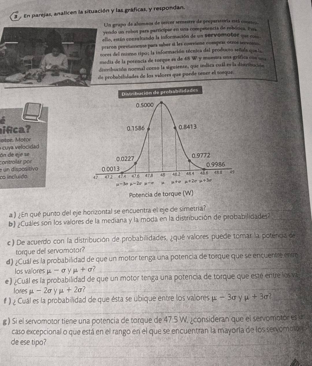 En parejas, analicen la situación y las gráficas, y respondan.
n grupo de alumnos de tercer semestre de preparatoria está constru-
ndo un robot para participar en una competencia de robótica. Para
o, están consultando la información de un servomotor que com-
ron previamente para saber si les conviene comprar otros servomo-
s del mismo tipo; la información técnica del producto señala que la
ia de la potencia de torque es de 48 W y muestra una gráfica con una
ibución normal como la siguiente, que indica cuál es la distribución
obabilidades de los valores que puede tener el torque.
Distribución de probabilidades
ifca? 
otor. Motor
cuya velocidad
ón de eje se
controlar por
e un dispositivo 
co incluido. 
a ) ¿En qué punto del eje horizontal se encuentra el eje de simetría?
_
b) ¿Cuáles son los valores de la mediana y la moda en la distribución de probabilidades?
_
c ) De acuerdo con la distribución de probabilidades, ¿qué valores puede tomar la potencia de
torque del servomotor?
_
d) ¿Cuál es la probabilidad de que un motor tenga una potencia de torque que se encuentre entre
los valoresμ -σ y mu +sigma _
e ) ¿Cuál es la probabilidad de que un motor tenga una potencia de torque que esté entre los va
lores mu -2sigma V mu +2sigma _
# ) ¿ Cuál es la probabilidad de que ésta se ubique entre los valores mu -3sigma y mu +3sigma
_
g) Si el servomotor tiene una potencia de torque de 47.5 W. ¿consideran que el servomotor es un
caso excepcional o que está en el rango en el que se encuentran la mayoría de los servomotores 
de ese tipo?_
_