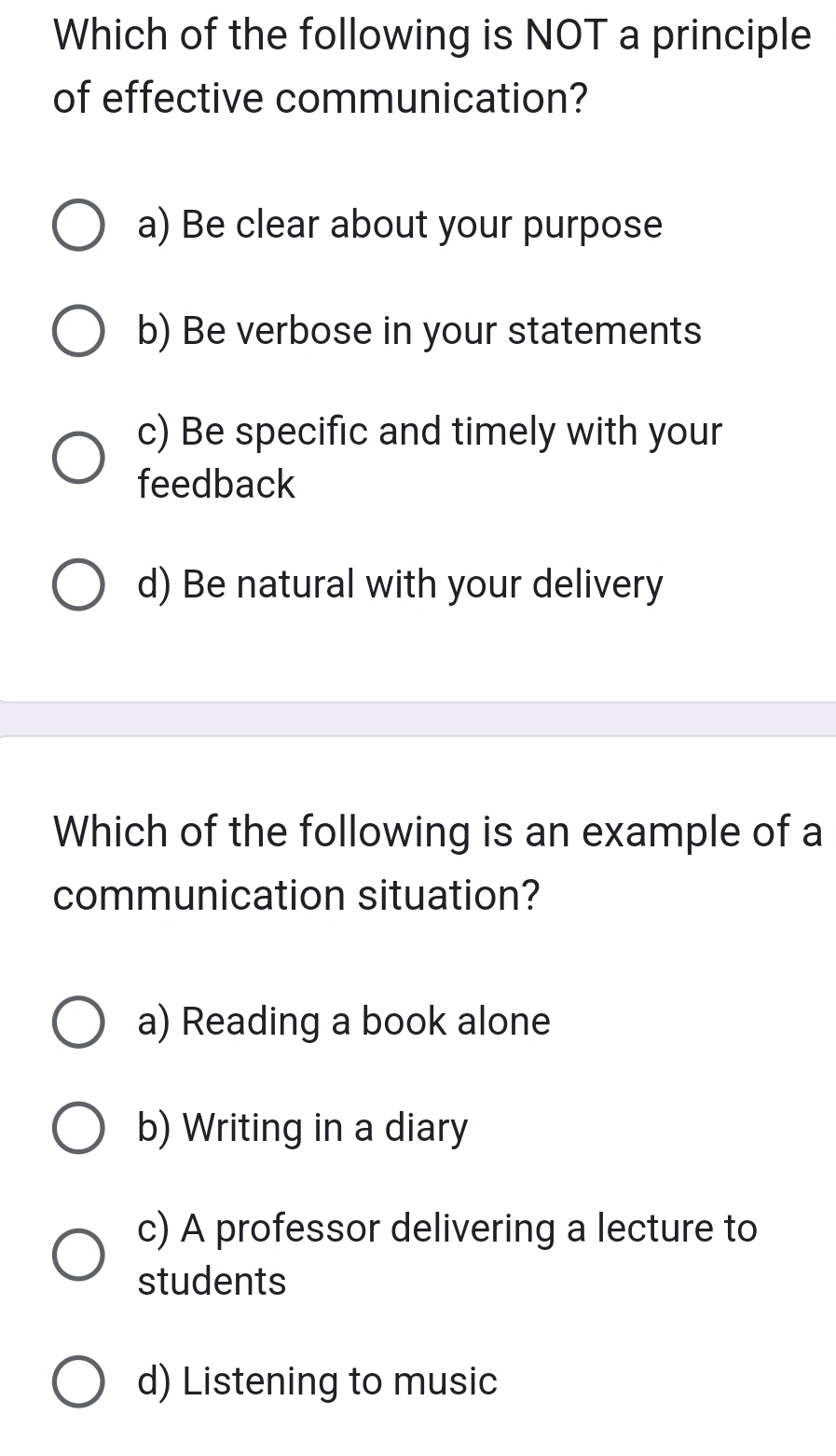 Which of the following is NOT a principle
of effective communication?
a) Be clear about your purpose
b) Be verbose in your statements
c) Be specific and timely with your
feedback
d) Be natural with your delivery
Which of the following is an example of a
communication situation?
a) Reading a book alone
b) Writing in a diary
c) A professor delivering a lecture to
students
d) Listening to music