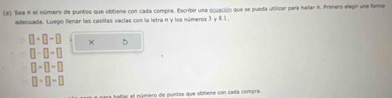 Sea # el número de puntos que obtiene con cada compra. Escribir una ecuación que se pueda utilizar para hallar #. Primero elegir una forma 
adecuada. Luego llenár las casillas vacías con la letra π y los números 3 y 8.1.
□ +□ =□ × 5
□ -□ =□
□ * □ =□
□ +□ =□
ara hallar el número de puntos que obtiene con cada compra.