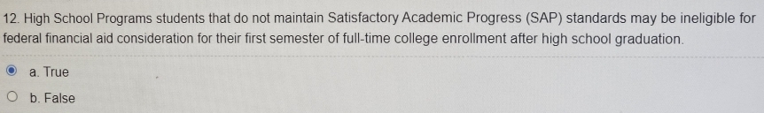 High School Programs students that do not maintain Satisfactory Academic Progress (SAP) standards may be ineligible for
federal financial aid consideration for their first semester of full-time college enrollment after high school graduation.
a. True
b. False