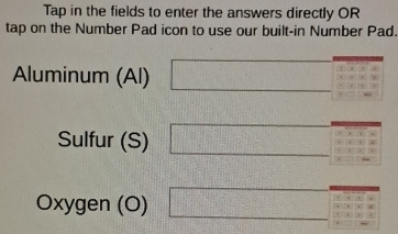 Tap in the fields to enter the answers directly OR 
tap on the Number Pad icon to use our built-in Number Pad. 
Aluminum (Al) □ beginarrayr 1.1:3:2□ :□ 3 1:□ 
Sulfur (S) □ 
Oxygen (O) □ +