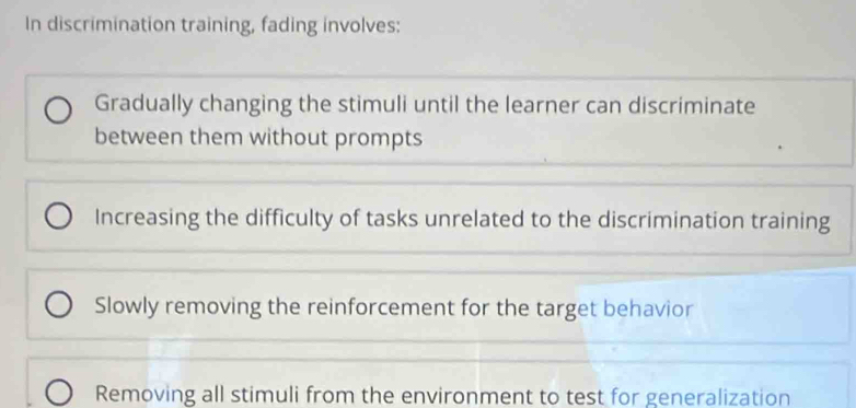 In discrimination training, fading involves:
Gradually changing the stimuli until the learner can discriminate
between them without prompts
Increasing the difficulty of tasks unrelated to the discrimination training
Slowly removing the reinforcement for the target behavior
Removing all stimuli from the environment to test for generalization