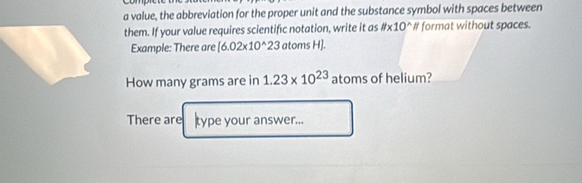 a value, the abbreviation for the proper unit and the substance symbol with spaces between 
them. If your value requires scientific notation, write it as # * 10^(wedge)H format without spaces. 
Example: There are [6.02* 10^(wedge)23 atoms H]. 
How many grams are in 1.23* 10^(23) atoms of helium? 
There are |type your answer...