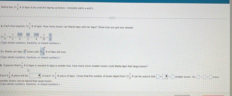 Marta has 31 1/4  ft of tape to be used for taping up boxes. Complete parts a and b 
a. Each box requires 12 1/2  ft of tape. How many boxes can Marta tape with her tape? Show how you got your answer. 
3 1 1/4 / 12 1/2 = 125/4 /  25/2 = 125/4 *  2/25 = 5/2 
(Type whole numbers, fractions, or mixed numbers.) 
So, Marta can tape 2 boxes with 6 1/4  ft of tape left over. 
(Type whole numbers, fractions, or mixed numbers.) 
b. Suppose that 6 1/4  ft of tape is needed to tape a smaller box. How many more smaller boxes could Marta tape than large boxes? 
Each 6  1/4  ft piece will be of each 12 1/2 · ftpie ce of tape. I know that the number of boxes taped from 12 1/2 ftcan be used to find □ * □ =□ smaller boxes So, □ -□ =□ more 
smaller boxes can be taped than large boxes 
(Type whole numbers, fractions, or mixed numbers.)