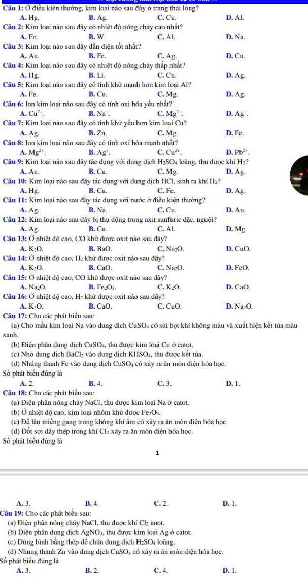 Ở điều kiện thường, kim loại nào sau đây ở trạng thái lóng?
A. Hg. B. Ag C. Cu. D. Al.
Câu 2: Kim loại nào sau đây có nhiệt độ nóng chảy cao nhất?
A. Fe. B. W. C. Al. D. Na.
Câu 3: Kim loại nào sau đây dẫn điện tốt nhất?
A. Au. B. Fe. C. Ag- D. Cu.
Câu 4: Kim loại nào sau đây có nhiệt độ nóng chảy thắp nhất?
A. H_5 B. Li. C. Cu. D. Ag
Câu 5: Kim loại nào sau đây có tính khử mạnh hơn kim loại Al?
A. Fe. B. Cu. C. Ms D. Ag
Câu 6: Ion kim loại nào sau đây có tính oxi hóa yểu nhất?
A. Cu^(2+). B. Na^+ C. Mg^(2+). D. Ag^+
Câu 7: Kim loại nảo sau đây có tính khử yểu hơn kim loại Cu?
A. Ag. B. Zn. C. Mg. D. Fe.
Câu 8: Ion kim loại nào sau đây cỏ tính oxi hóa mạnh nhất?
A. Mg^(2+). B. Ag^+. C. Cu^(2+). D. Pb^(2+).
Câu 9: Kim loại nào sau đây tác dụng với dung dịch H₂SO₄ loãng, thu được khí H 2?
A. Au. B. Cu. C. Mg. D. Ag.
Câu 10: Kim loại nào sau đây tác dụng với dung dịch HCl, sinh ra khí H₂?
A. Hg. B. Cu. C. Fe. D. Ag.
Câu 11: Kim loại nảo sau đây tác dụng với nước ở điều kiện thường?
A. Ag. B. Na. C. Cu. D. Au.
Câu 12: Kim loại nào sau đây bị thụ động trong axit sunfuric đặc, nguội?
A. Ag. B. Cu. C. Al. D. Mg.
Câu 13:0 ở nhiệt độ cao, CO khử được oxit nào sau đây?
A. K_2O. B. BaO. C. Na₂O. D. CuO.
Câu 14: Ở nhiệt độ cao, H_2 khử được oxit nào sau đây?
A. K_2O. B. CaO. C. Na_2O. D. FeO.
Câu 15:O nhiệt độ cao, CO khử được oxit nào sau đây?
A. Na_2O. B. Fe_2O_3. C. K_2O. D. CaO.
Câu 16: Ở nhiệt độ cao, H_2 khử được oxit nào sau đây?
A. K_2O. B. CaO. C. CuO. D. Na_2O.
Câu 17: Cho các phát biểu sau:
(a) Cho mẫu kim loại Na vào dung dịch CuSC D4 có sủi bọt khí không màu và xuất hiện kết tủa màu
xanh.
(b) Điện phân dung dịch CuSO_4 ,  thu được kim loại Cu ở catot.
(c) Nhỏ dung dịch BaCl_2 vào dung dịch KHSO_4 , thu được kết tủa.
(d) Nhúng thanh Fe vào dung dịch CuSO₄ có xảy ra ăn mòn điện hóa học.
Số phát biểu đúng là
A. 2. B. 4. C. 3. D. 1.
Câu 18: Cho các phát biểu sau:
(a) Điện phân nóng chảy NaCl, thu được kim loại Na ở catot.
(b) Ở nhiệt đô cao, kim loại nhôm khử được Fe_2O_3.
(c) Để lâu miếng gang trong không khí ẩm có xảy ra ăn mòn điện hóa học
(d) Đốt sợi dây thép trong khí Cl₂ xảy ra ăn mòn điện hóa học.
Số phát biểu đúng là
1
A. 3. B. 4. C. 2. D. 1.
Câu 19: Cho các phát biểu sau:
(a) Điện phân nóng chảy NaCl, thu được khí Cl_2 anot.
(b) Điện phân dung dịch AgNO_3 , thu được kim loại Ag ở catot.
(c) Dùng bình bằng thép để chứa dung dịch H_2SO loãng.
(d) Nhung thanh Zn vào dung dịch CuSO_4 có xảy ra ăn mòn điện hóa học.
Số phát biểu đúng là
A. 3. B. 2. C. 4. D. 1.