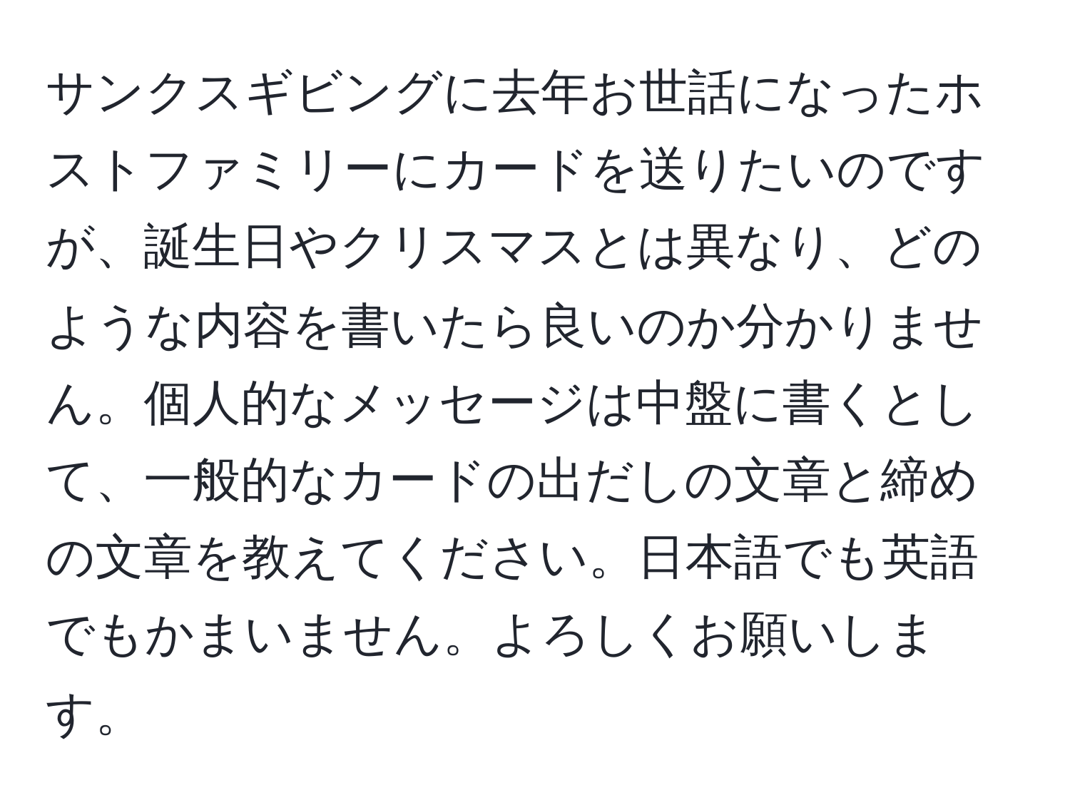 サンクスギビングに去年お世話になったホストファミリーにカードを送りたいのですが、誕生日やクリスマスとは異なり、どのような内容を書いたら良いのか分かりません。個人的なメッセージは中盤に書くとして、一般的なカードの出だしの文章と締めの文章を教えてください。日本語でも英語でもかまいません。よろしくお願いします。