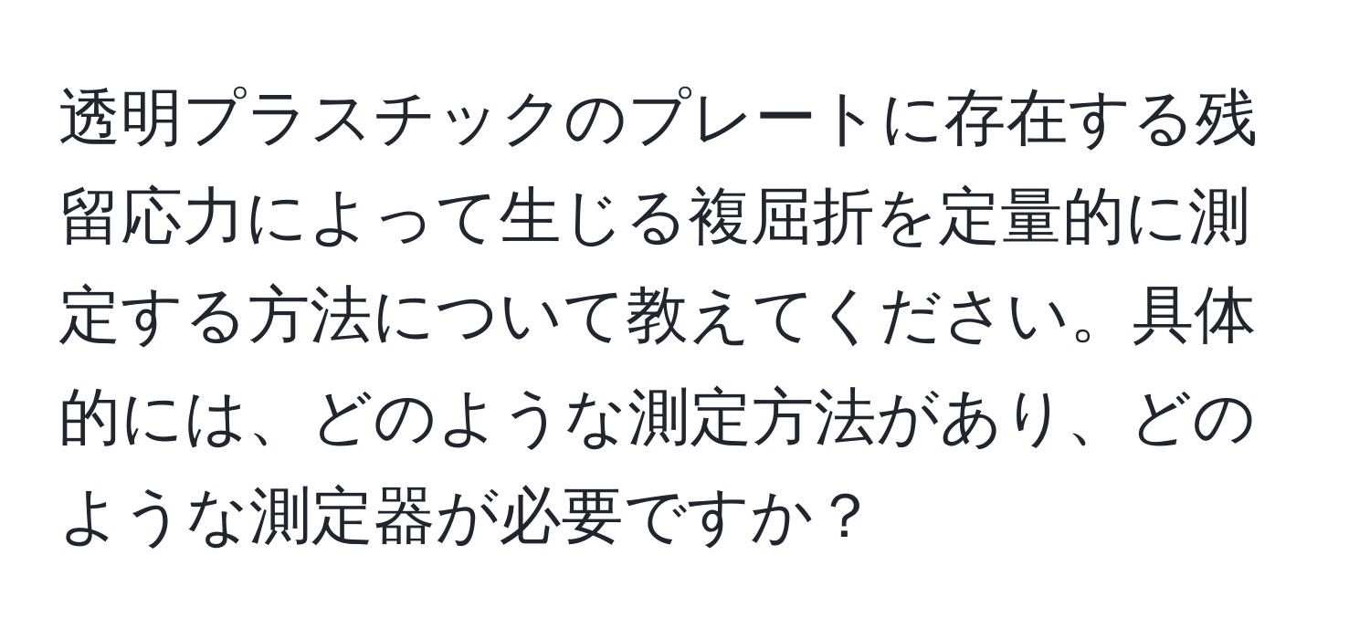 透明プラスチックのプレートに存在する残留応力によって生じる複屈折を定量的に測定する方法について教えてください。具体的には、どのような測定方法があり、どのような測定器が必要ですか？