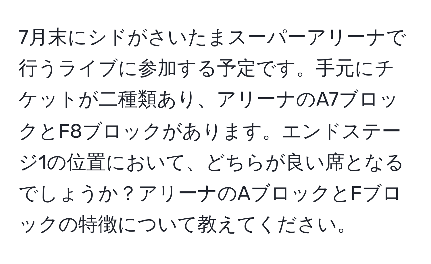 7月末にシドがさいたまスーパーアリーナで行うライブに参加する予定です。手元にチケットが二種類あり、アリーナのA7ブロックとF8ブロックがあります。エンドステージ1の位置において、どちらが良い席となるでしょうか？アリーナのAブロックとFブロックの特徴について教えてください。