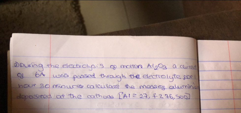 Dowing the electoolysis go motten Al_2O_3 a carrent 
Of 6A was passed thraigh the electoolyte for 
hour 30 minures caleclate the massos alumini 
doposited at the cathoda [A1=27,f276,500]