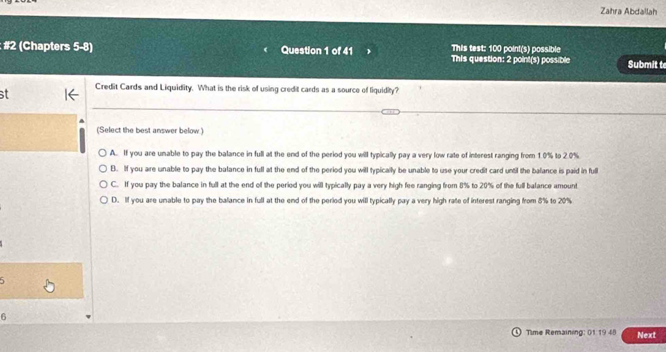 Zahra Abdallah
This test: 100 point(s) possible
: #2 (Chapters 5-8) Question 1 of 41 This question: 2 point(s) possible Submit te
Credit Cards and Liquidity. What is the risk of using credit cards as a source of liquidity?
st
(Select the best answer below.)
A. If you are unable to pay the balance in full at the end of the period you will typically pay a very low rate of interest ranging from 1.0% to 2.0%
B. If you are unable to pay the balance in full at the end of the period you will typically be unable to use your credit card until the balance is paid in full
C. If you pay the balance in full at the end of the period you will typically pay a very high fee ranging from 8% to 20% of the full balance amount
D. If you are unable to pay the balance in full at the end of the period you will typically pay a very high rate of interest ranging from 8% to 20%
5
6
Time Remaining: 01 19 48 Next