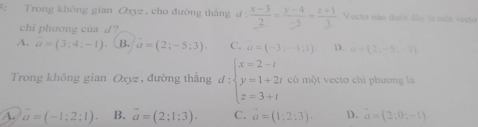 5: Trong không gian Oxyz , cho đường thắng d :  (x-3)/2 = (y-4)/-5 = (z+1)/3 . Vecto nào dưới dây là một vecto
chi phương của d?
A. vector a=(3;4;-1). B. vector a=(2;-5;3). C. a=(-3;-4;1). D. a=(2;-5;-3)
Trong không gian Oxyz, đường thắng d:beginarrayl x=2-t y=1+2t z=3+tendarray. có một vectơ chỉ phương là
A. vector a=(-1;2;1). B. vector a=(2;1;3). C. vector a=(1;2;3). D. vector a=(2;0;-1).