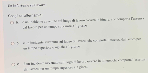 Un infortunio sul lavoro:
Scegli un'alternativa:
a. è un incidente avvenuto sul luogo di lavoro ovvero in itinere, che comporta l’assenza
dal lavoro per un tempo superiore a 1 giorno
b. è un incidente avvenuto sul luogo di lavoro, che comporta l’assenza dal lavoro per
un tempo superiore o uguale a 1 giorno
C. è un incidente avvenuto sul luogo di lavoro ovvero in itinere, che comporta l’assenza
dal lavoro per un tempo superiore a 3 giorni