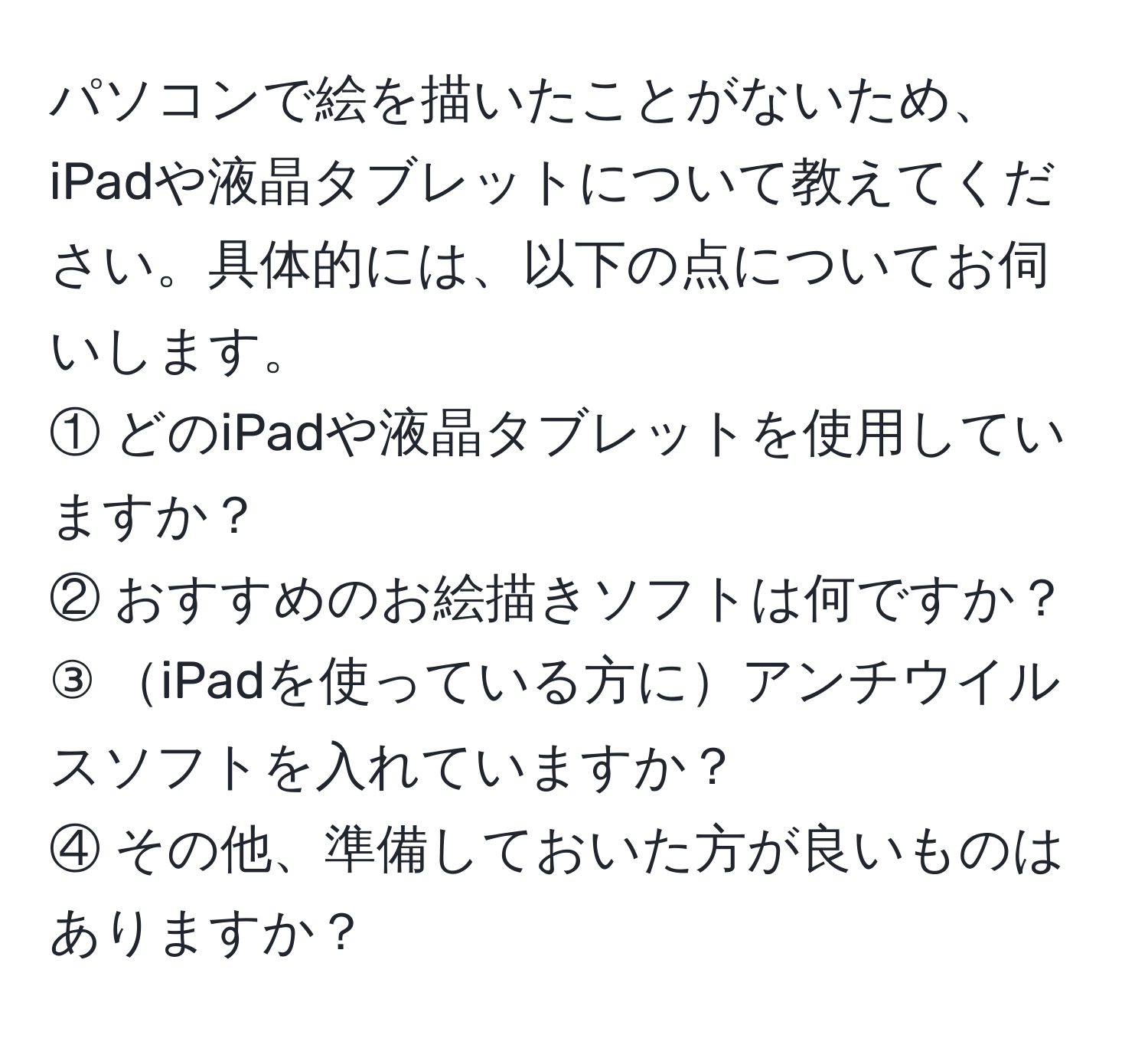 パソコンで絵を描いたことがないため、iPadや液晶タブレットについて教えてください。具体的には、以下の点についてお伺いします。  
① どのiPadや液晶タブレットを使用していますか？  
② おすすめのお絵描きソフトは何ですか？  
③ iPadを使っている方にアンチウイルスソフトを入れていますか？  
④ その他、準備しておいた方が良いものはありますか？