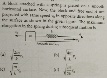 A block attached with a spring is placed on a smooth
horizontal surface. Now, the block and free end A are
projected with same speed v_0 in opposite directions along
the surface as shown in the given figure. The maximum
elongation in the spring during subsequent motion is
(a) sqrt(frac 2m)kv_0 (b) sqrt(frac 4m)kv_0
(c) sqrt(frac m)kv_0 (d) sqrt(frac m)2kv_0