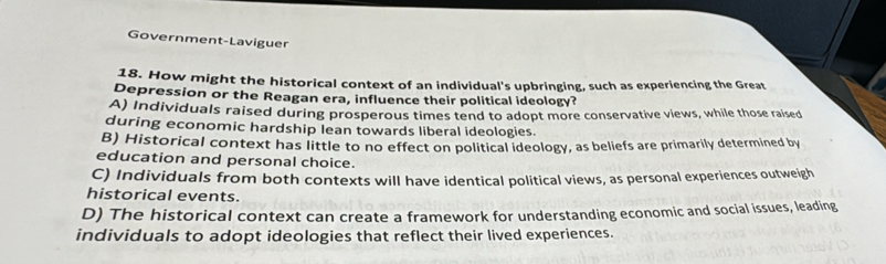 Government-Laviguer
18. How might the historical context of an individual's upbringing, such as experiencing the Great
Depression or the Reagan era, influence their political ideology?
A) Individuals raised during prosperous times tend to adopt more conservative views, while those raised
during economic hardship lean towards liberal ideologies.
B) Historical context has little to no effect on political ideology, as beliefs are primarily determined by
education and personal choice.
C) Individuals from both contexts will have identical political views, as personal experiences outweigh
historical events.
D) The historical context can create a framework for understanding economic and social issues, leading
individuals to adopt ideologies that reflect their lived experiences.