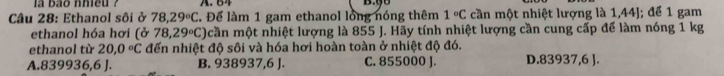 la bao nhieu ? A. 64 B. 98
Câu 28: Ethanol sôi ở 78,29°C T. Để làm 1 gam ethanol lồng nóng thêm 1°C cần một nhiệt lượng là 1,44J; để 1 gam
ethanol hóa hơi (ở 78,29°C) cần một nhiệt lượng là 855 J. Hãy tính nhiệt lượng cần cung cấp để làm nóng 1 kg
ethanol từ 20,0°C đến nhiệt độ sôi và hóa hơi hoàn toàn ở nhiệt độ đó.
A. 8 39 936,6J. B. 938937, 6 J. C. 855000 J. D. 83937, 6 J.