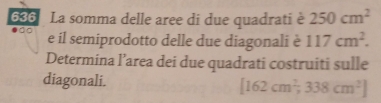 636 La somma delle aree di due quadrati è 250cm^2
e il semiprodotto delle due diagonali è 117cm^2. 
Determina l’area dei due quadrati costruiti sulle 
diagonali. [162cm^2,338cm^2]